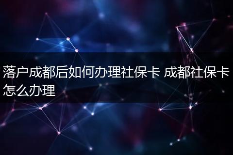 落户成都后如何办理社保卡 成都社保卡怎么办理