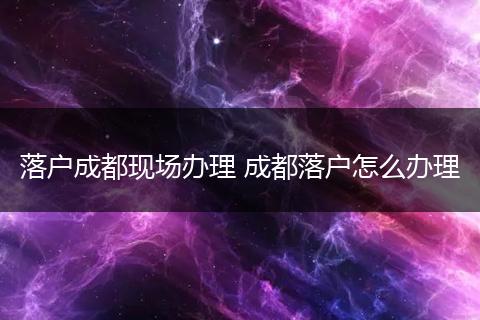 落户成都现场办理 成都落户怎么办理
