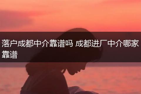 落户成都中介靠谱吗 成都进厂中介哪家靠谱