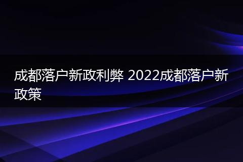 成都落户新政利弊 2022成都落户新政策