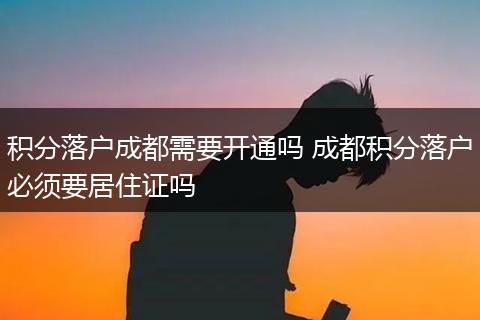 积分落户成都需要开通吗 成都积分落户必须要居住证吗
