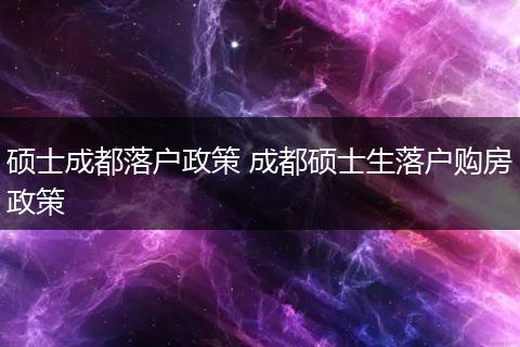 硕士成都落户政策 成都硕士生落户购房政策