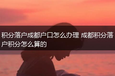 积分落户成都户口怎么办理 成都积分落户积分怎么算的
