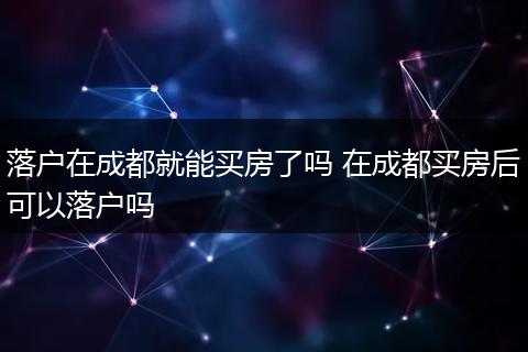 落户在成都就能买房了吗 在成都买房后可以落户吗