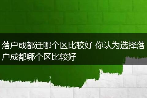 落户成都迁哪个区比较好 你认为选择落户成都哪个区比较好