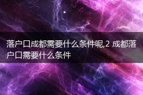 落户口成都需要什么条件呢,2 成都落户口需要什么条件
