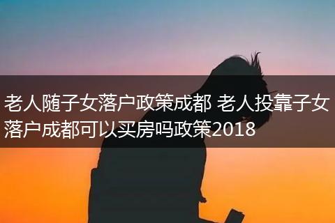 老人随子女落户政策成都 老人投靠子女落户成都可以买房吗政策2018