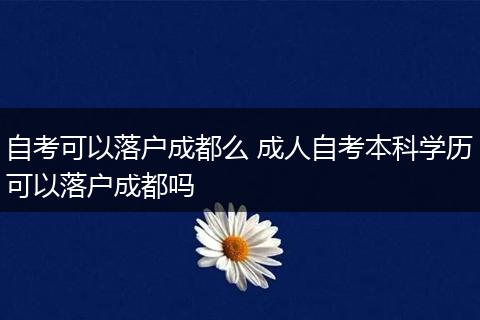 自考可以落户成都么 成人自考本科学历可以落户成都吗