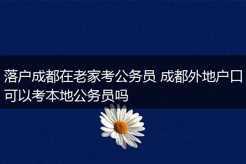 落户成都在老家考公务员 成都外地户口可以考本地公务员吗
