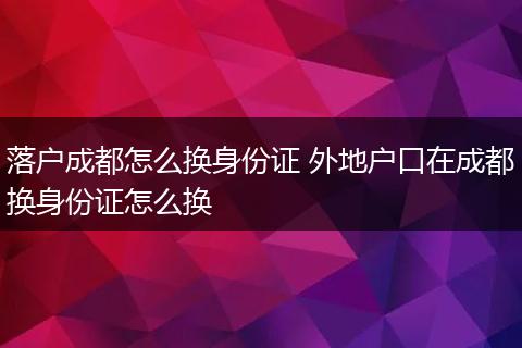 落户成都怎么换身份证 外地户口在成都换身份证怎么换