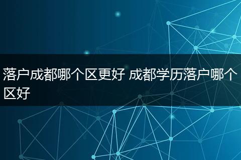 落户成都哪个区更好 成都学历落户哪个区好