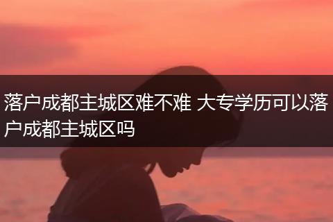 落户成都主城区难不难 大专学历可以落户成都主城区吗