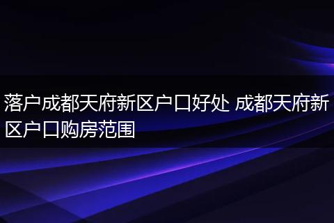 落户成都天府新区户口好处 成都天府新区户口购房范围