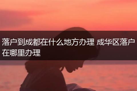 落户到成都在什么地方办理 成华区落户在哪里办理