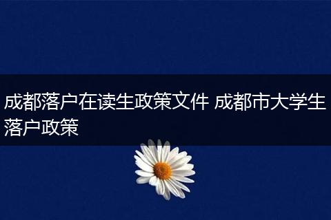 成都落户在读生政策文件 成都市大学生落户政策