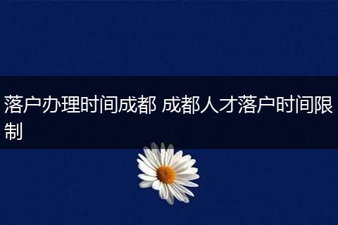 落户办理时间成都 成都人才落户时间限制