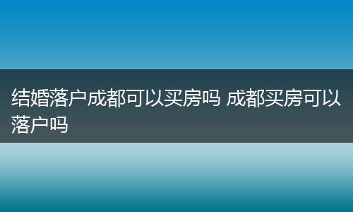 结婚落户成都可以买房吗 成都买房可以落户吗