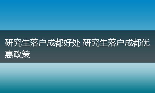 研究生落户成都好处 研究生落户成都优惠政策