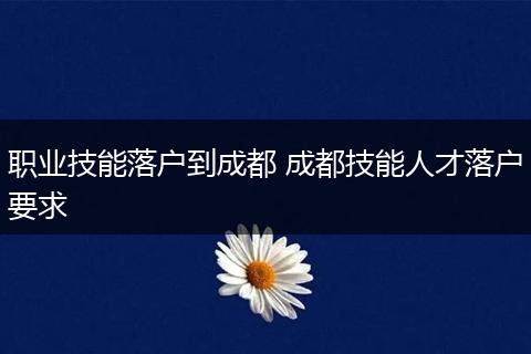 职业技能落户到成都 成都技能人才落户要求