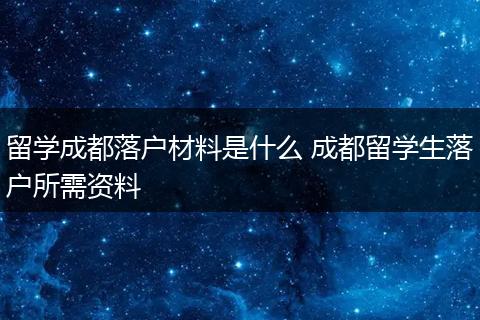 留学成都落户材料是什么 成都留学生落户所需资料