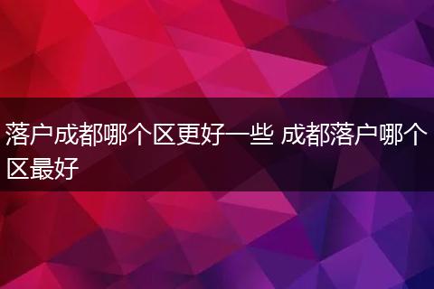 落户成都哪个区更好一些 成都落户哪个区最好