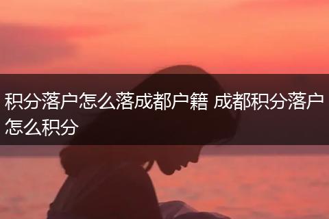 积分落户怎么落成都户籍 成都积分落户怎么积分