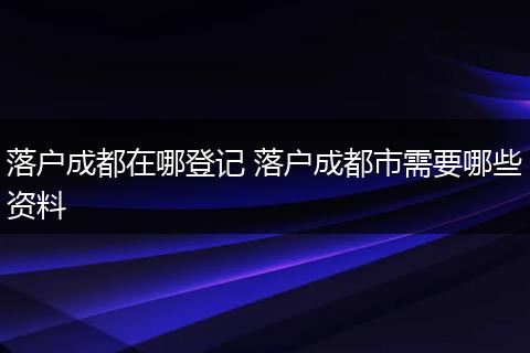 落户成都在哪登记 落户成都市需要哪些资料