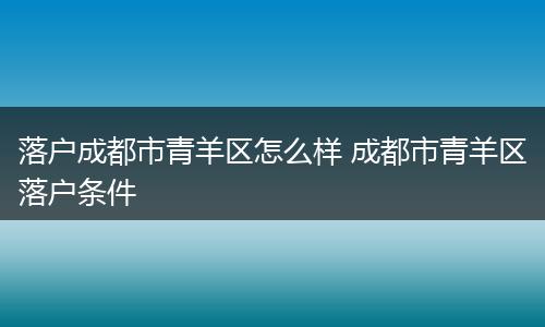 落户成都市青羊区怎么样 成都市青羊区落户条件