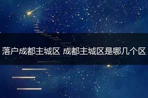 落户成都主城区 成都主城区是哪几个区