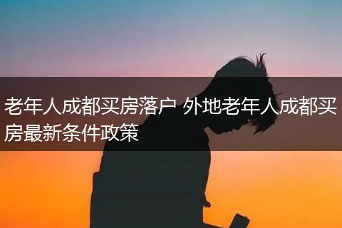 老年人成都买房落户 外地老年人成都买房最新条件政策