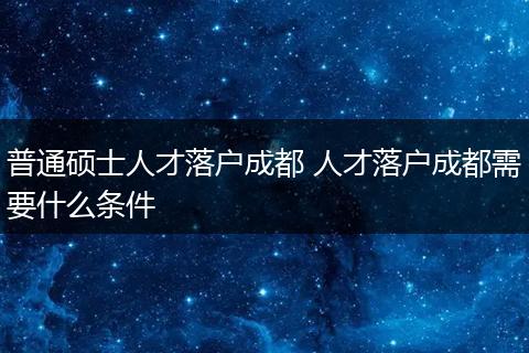 普通硕士人才落户成都 人才落户成都需要什么条件