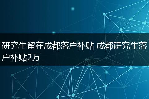 研究生留在成都落户补贴 成都研究生落户补贴2万