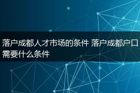 落户成都人才市场的条件 落户成都户口需要什么条件