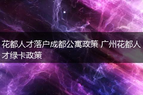 花都人才落户成都公寓政策 广州花都人才绿卡政策