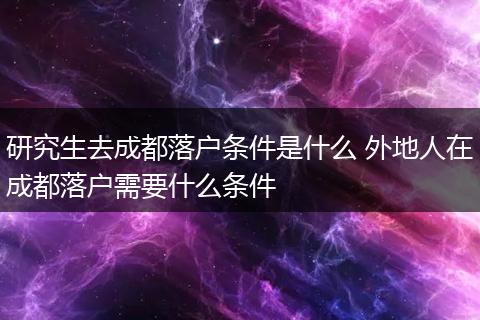 研究生去成都落户条件是什么 外地人在成都落户需要什么条件