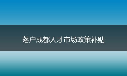 落户成都人才市场政策补贴