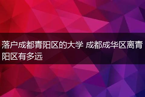 落户成都青阳区的大学 成都成华区离青阳区有多远