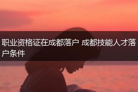 职业资格证在成都落户 成都技能人才落户条件