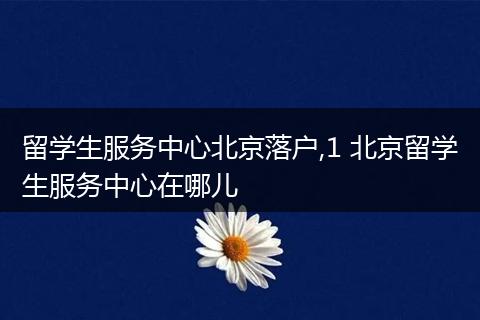 留学生服务中心北京落户,1 北京留学生服务中心在哪儿