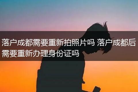 落户成都需要重新拍照片吗 落户成都后需要重新办理身份证吗