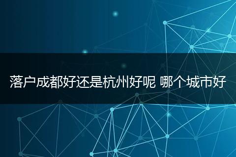 落户成都好还是杭州好呢 哪个城市好