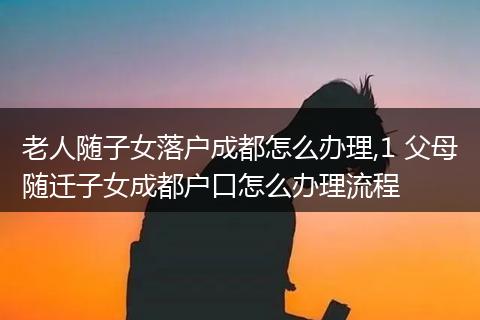 老人随子女落户成都怎么办理,1 父母随迁子女成都户口怎么办理流程