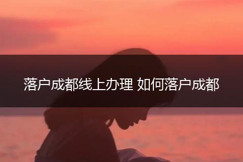 落户成都线上办理 如何落户成都