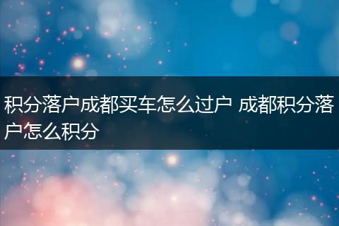 积分落户成都买车怎么过户 成都积分落户怎么积分