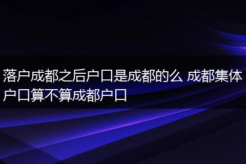 落户成都之后户口是成都的么 成都集体户口算不算成都户口