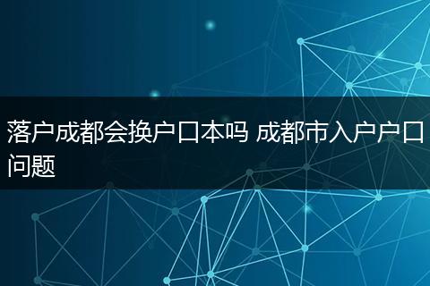 落户成都会换户口本吗 成都市入户户口问题