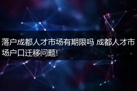 落户成都人才市场有期限吗 成都人才市场户口迁移问题!