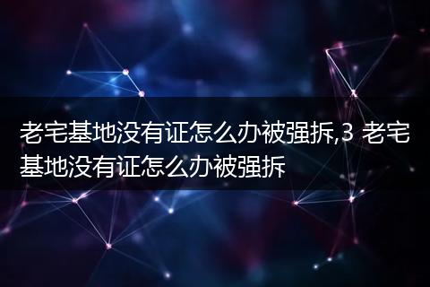 老宅基地没有证怎么办被强拆,3 老宅基地没有证怎么办被强拆