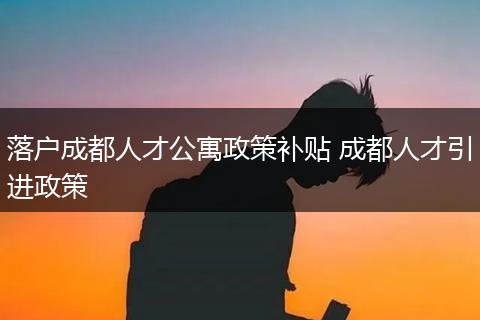 落户成都人才公寓政策补贴 成都人才引进政策