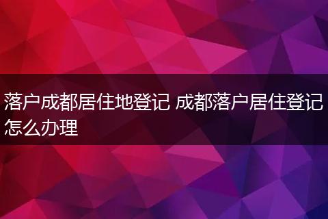 落户成都居住地登记 成都落户居住登记怎么办理